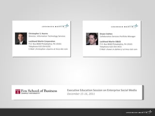 Christopher S. Kearns Director, Information Technology Services Lockheed Martin Corporation P.O. Box 8048 Philadelphia, PA 19101 Telephone 610-354-6192 E-Mail: christopher.s.kearns at lmco dot com Shawn Dahlen Collaboration Services Portfolio Manager Lockheed Martin IS&GS P.O. Box 8048 Philadelphia, PA 19101 Telephone 610-354-3415 E-Mail: shawn.m.dahlen.jr at lmco dot com Executive Education Session on Enterprise Social Media December 15-16, 2011 