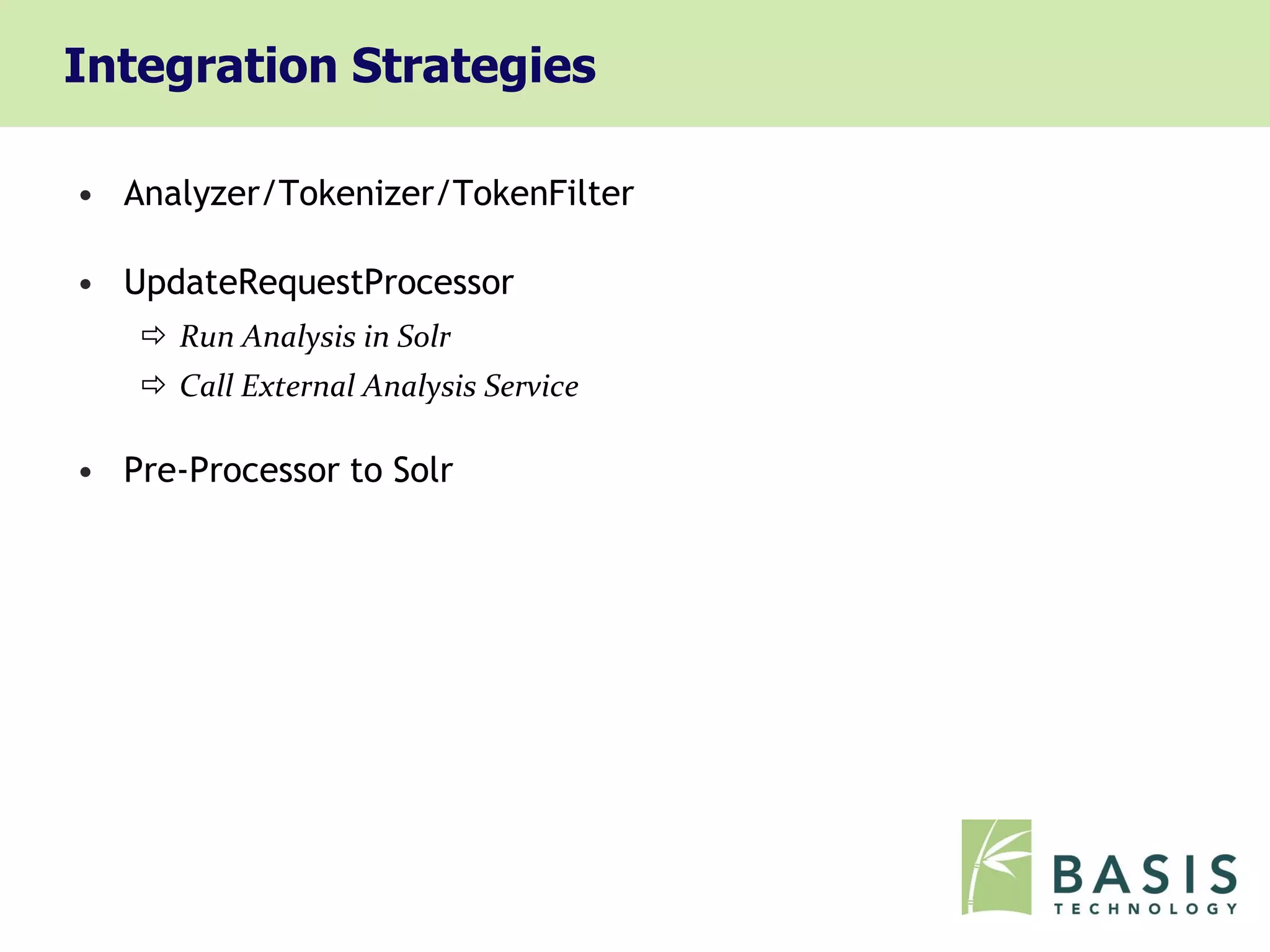 Integration Strategies

• Analyzer/Tokenizer/TokenFilter

• UpdateRequestProcessor
    Run Analysis in Solr
    Call External Analysis Service

• Pre-Processor to Solr
 
