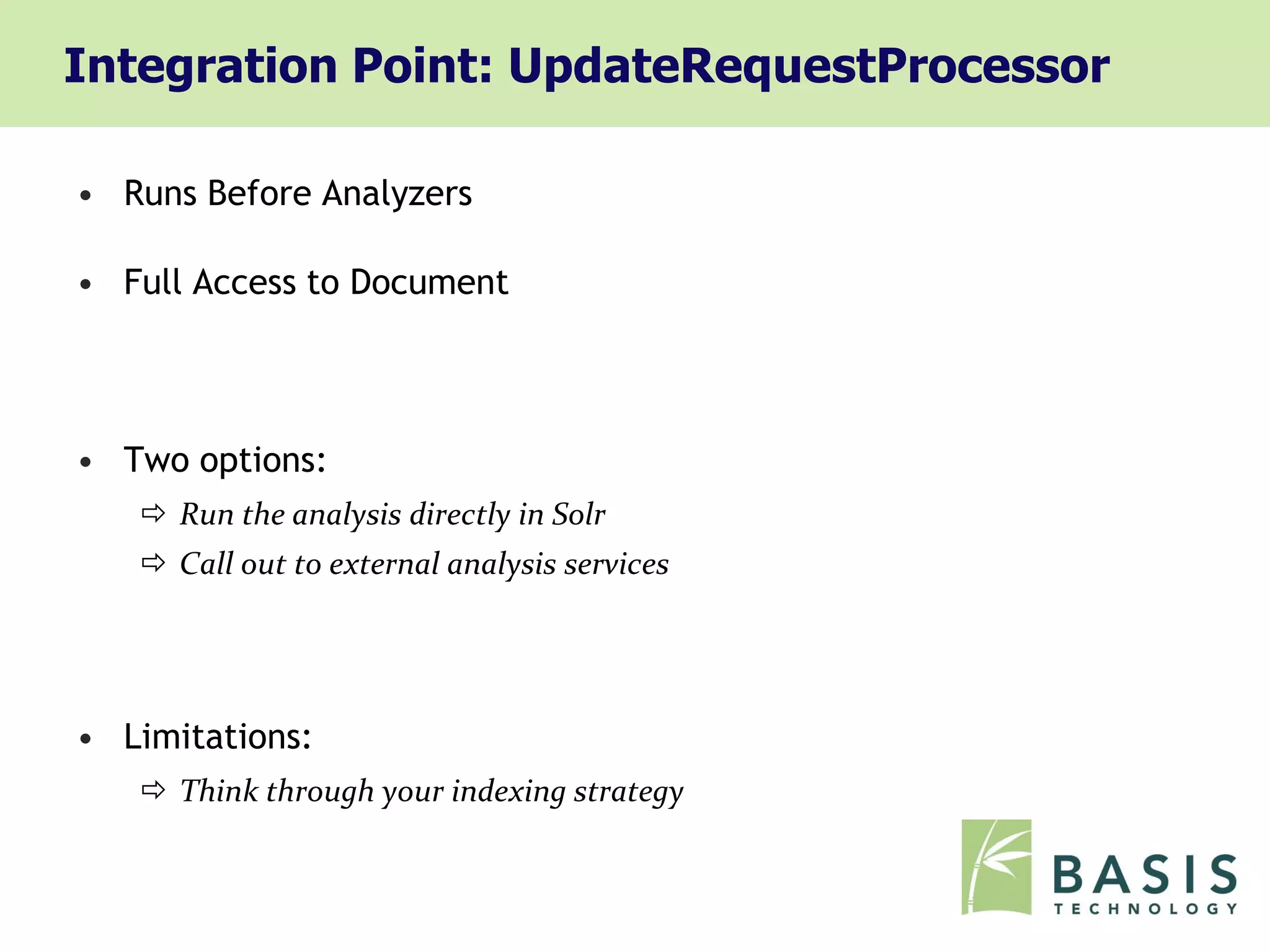 Integration Point: UpdateRequestProcessor

• Runs Before Analyzers

• Full Access to Document




• Two options:
    Run the analysis directly in Solr
    Call out to external analysis services




• Limitations:
    Think through your indexing strategy
 