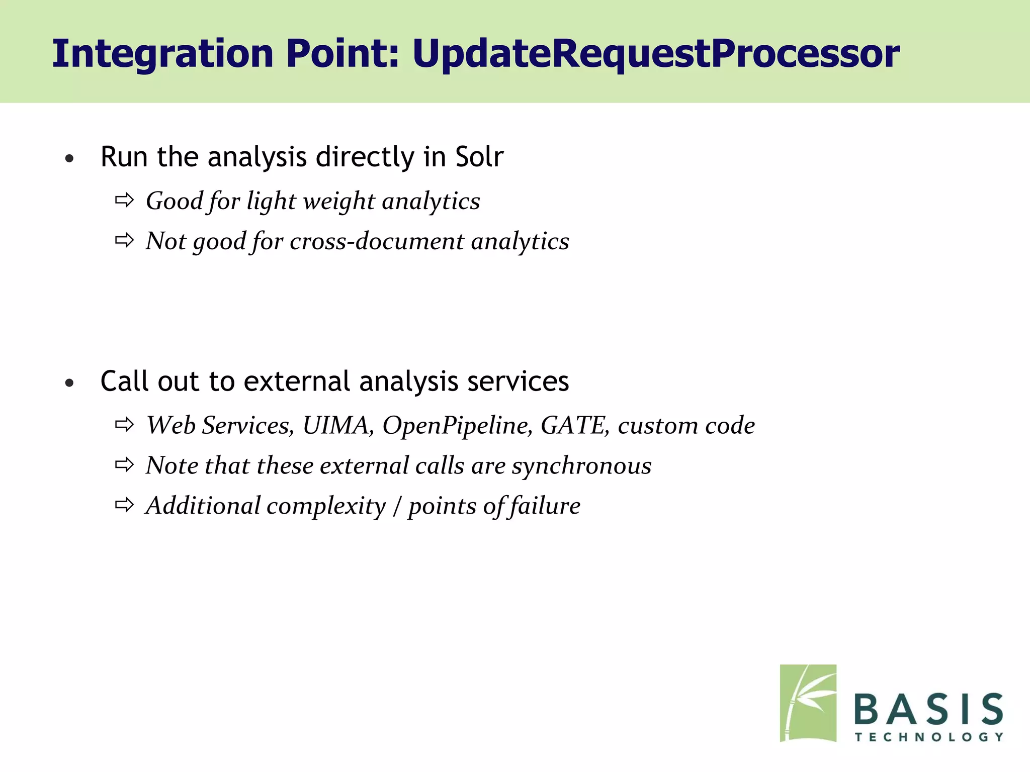 Integration Point: UpdateRequestProcessor

• Run the analysis directly in Solr
     Good for light weight analytics
     Not good for cross-document analytics




• Call out to external analysis services
     Web Services, UIMA, OpenPipeline, GATE, custom code
     Note that these external calls are synchronous
     Additional complexity / points of failure
 