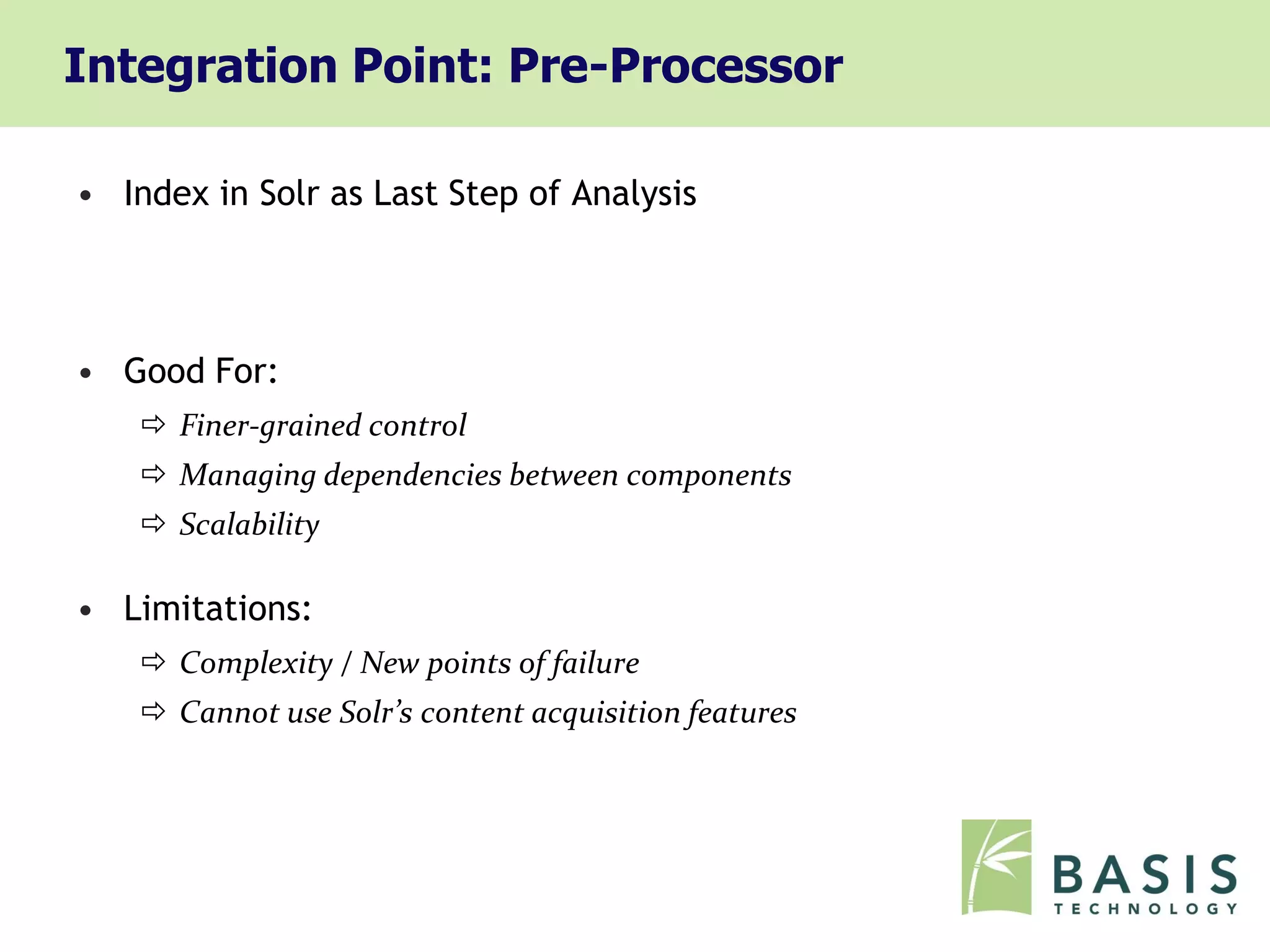 Integration Point: Pre-Processor

• Index in Solr as Last Step of Analysis




• Good For:
     Finer-grained control
     Managing dependencies between components
     Scalability

• Limitations:
     Complexity / New points of failure
     Cannot use Solr’s content acquisition features
 