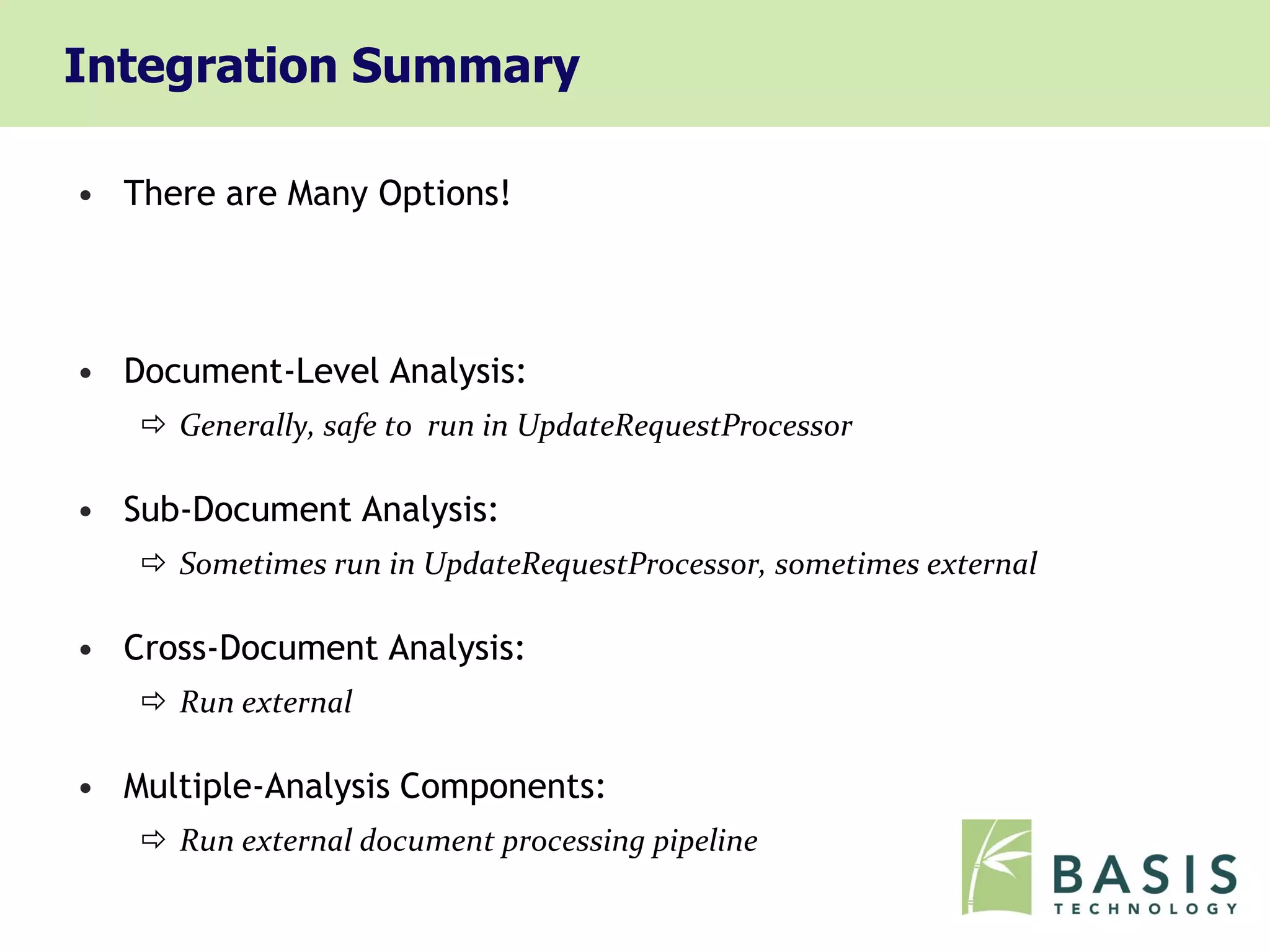 Integration Summary

• There are Many Options!




• Document-Level Analysis:
    Generally, safe to run in UpdateRequestProcessor

• Sub-Document Analysis:
    Sometimes run in UpdateRequestProcessor, sometimes external

• Cross-Document Analysis:
    Run external

• Multiple-Analysis Components:
    Run external document processing pipeline
 