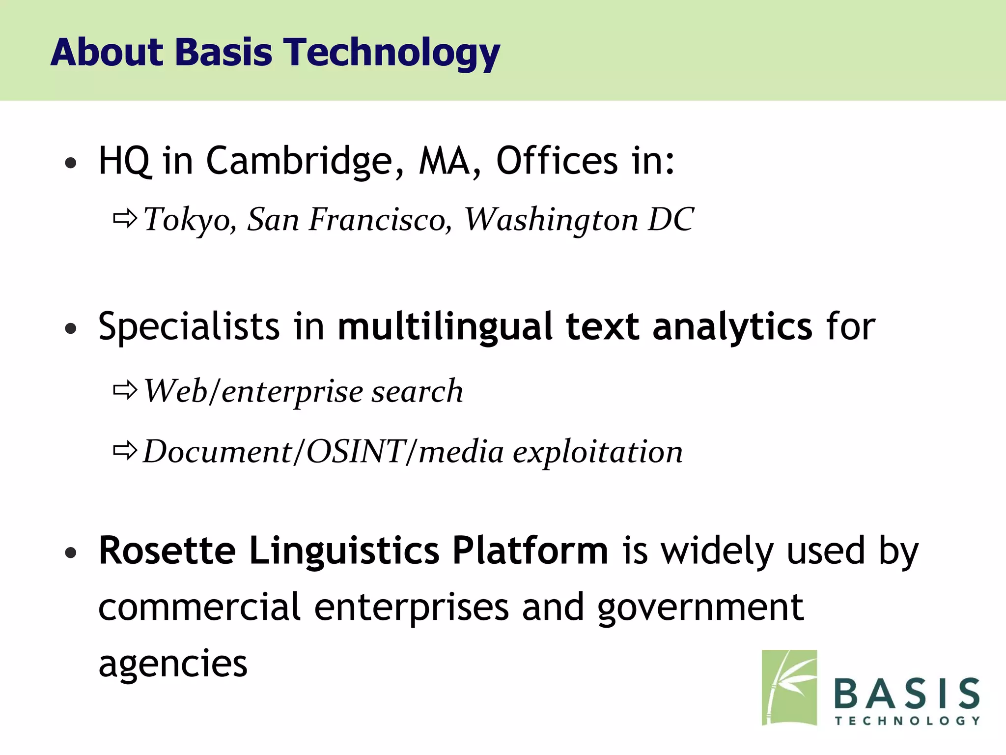 About Basis Technology

• HQ in Cambridge, MA, Offices in:
  Tokyo, San Francisco, Washington DC


• Specialists in multilingual text analytics for
  Web/enterprise search
  Document/OSINT/media exploitation


• Rosette Linguistics Platform is widely used by
  commercial enterprises and government
  agencies
 