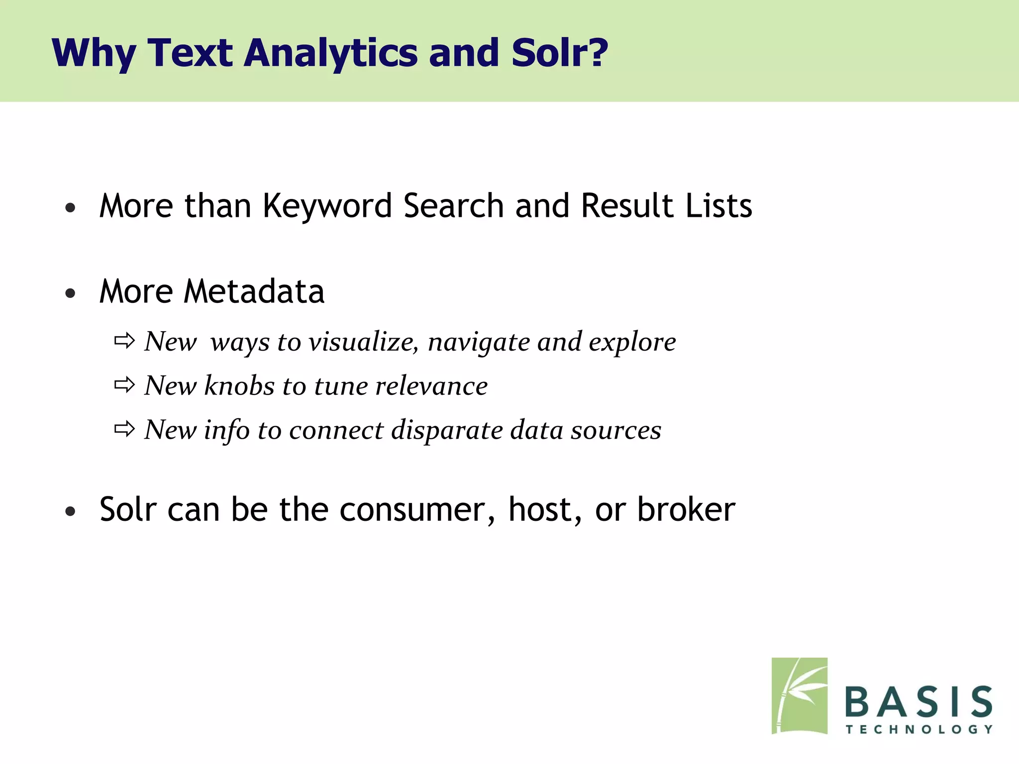 Why Text Analytics and Solr?


• More than Keyword Search and Result Lists

• More Metadata
    New ways to visualize, navigate and explore
    New knobs to tune relevance
    New info to connect disparate data sources

• Solr can be the consumer, host, or broker
 