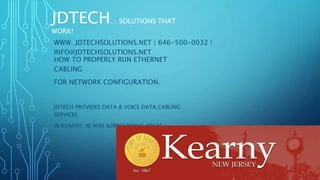 JDTECH… SOLUTIONS THAT
WORK!
HOW TO PROPERLY RUN ETHERNET
CABLING
FOR NETWORK CONFIGURATION.
JDTECH PROVIDES DATA & VOICE DATA CABLING
SERVICES
IN KEARNY, NJ AND SURROUNDING AREAS.
JDTECH… SOLUTIONS THAT
WORK!
WWW. JDTECHSOLUTIONS.NET | 646-500-0032 |
INFO@JDTECHSOLUTIONS.NET
 