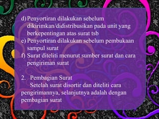 d)Penyortiran dilakukan sebelum
dikirimkan/didistribusikan pada unit yang
berkepentingan atas surat tsb
e) Penyortiran dilakukan sebelum pembukaan
sampul surat
f) Surat diteliti menurut sumber surat dan cara
pengiriman surat
2. Pembagian Surat
Setelah surat disortir dan diteliti cara
pengirimannya, selanjutnya adalah dengan
pembagian surat
 
