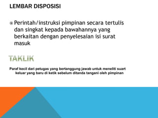 LEMBAR DISPOSISI
Paraf kecil dari petugas yang bertanggung jawab untuk meneliti suart
keluar yang baru di ketik sebelum ditanda tangani oleh pimpinan
 Perintah/instruksi pimpinan secara tertulis
dan singkat kepada bawahannya yang
berkaitan dengan penyelesaian isi surat
masuk
 