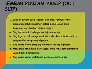 LEMBAR PINJAM ARSIP (OUT
SLIP)
1. Lembar pinjam arsip adalah lembaran/formulir yang
digunakan untuk mencatat setiap peminjaman arsip
Kegunaan dari lembar pinjam arsip :
a. Sbg bahan bukti adanya peminjaman arsip
b. Sbg ingatan utk mengetahui siapa dan kapan batas waktu
pengambilan arsip yang dipinjem
c. Sbg tanda bhwa arsip yg dimaksud sedang dipinjam
d. Mencegah terjadinya kehilangan arsip krna peminjamannya
yang tidak dikembalikan
e. Sbg dasar untuk melakukan penilaian suatu arsip
 