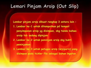 Lembar pinjam arsip dibuat rangkap 3 antara lain :
1. Lembar ke-1 untuk ditempatkan pd tempat
penyimpanan arsip yg disimpan, sbg tanda bahwa
arsip tsb sedang dipinjam
2. Lembar ke-2 untuk peminjam arsip sbg bukti
peminjaman
3. Lembar ke-3 untuk petugas arsip (arsiparis) yang
disimpan pada tickler file sebagai bahan ingatan
 