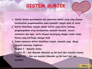 SISTEM SUBJEK
1. Adalah Sistem penyimpanan dan penemuan kmbali arsip yang disusun
berdasarkan pengelompokkan nama masalah/ subjek pada isi surat
2. Daftar Klasifikasi Subjek adalah daftar yang berisi tentang
pengelompokkan arsip berdasarkan masalah-masalah, secara
sistematis dan logis, serta disusun berjenjang dengan tanda-tanda
khusus yang berfungsi sebagai kode
3. Dalam menyusun daftar klasifikasi subjek, masalah yang dibagi
menjadi beberapa tingkatan ;
• Tingkat I : Masalah utama
• Tingkat II : Sub Masalah (Masalah yg lbh kecil dari masalah utama)
• Tingkat III : Sub-sun masalah (Masalah yg lbh kecil dari sub
masalah)
Menu
 