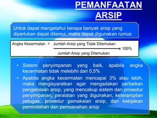 PEMANFAATAN
ARSIP
Angka Kecermatan = Jumlah Arsip yang Tidak Ditemukan
x 100%
Jumlah Arsip yang Ditemukan
• Sistem penyimpanan yang baik, apabila angka
kecermatan tidak melebihi dari 0,5%
• Apabila angka kecermatan mencapai 3% atau lebih,
maka mengisyaratkan agar mengadakan perbaikan
pengelolaan arsip, yang mencakup sistem dan prosedur
penyimpanan, peralatan yang digunakan, keterampilan
petugas, prosedur pemakaian arsip, dan kebijakan
pemindahan dan pemusnahan arsip
Untuk dapat mengetahui berapa banyak arsip yang
diperlukan dapat ditemui, maka dapat digunakan rumus
 