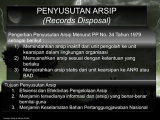 Pengertian Penyusutan Arsip Menurut PP No. 34 Tahun 1979
sebagai berikut :
1) Memindahkan arsip inaktif dari unit pengolah ke unit
kearsipan dalam lingkungan organisasi
2) Memusnahkan arsip sesuai dengan ketentuan yang
berlaku
3) Menyerahkan arsip statis dari unit kearsipan ke ANRI atau
BAD
PENYUSUTAN ARSIP
(Records Disposal)
Tujuan Penyusutan Arsip
1. Efisiensi dan Efektivitas Pengelolaan Arsip
2. Menjamin tersedianya informasi dan (arsip) yang benar-benar
bernilai guna
3. Menjamin Keselamatan Bahan Pertanggungjawaban Nasional
 