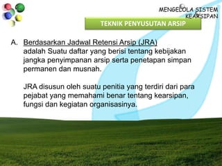TEKNIK PENYUSUTAN ARSIP
A. Berdasarkan Jadwal Retensi Arsip (JRA)
adalah Suatu daftar yang berisi tentang kebijakan
jangka penyimpanan arsip serta penetapan simpan
permanen dan musnah.
JRA disusun oleh suatu penitia yang terdiri dari para
pejabat yang memahami benar tentang kearsipan,
fungsi dan kegiatan organisasinya.
 