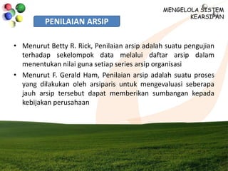 PENILAIAN ARSIP
• Menurut Betty R. Rick, Penilaian arsip adalah suatu pengujian
terhadap sekelompok data melalui daftar arsip dalam
menentukan nilai guna setiap series arsip organisasi
• Menurut F. Gerald Ham, Penilaian arsip adalah suatu proses
yang dilakukan oleh arsiparis untuk mengevaluasi seberapa
jauh arsip tersebut dapat memberikan sumbangan kepada
kebijakan perusahaan
 