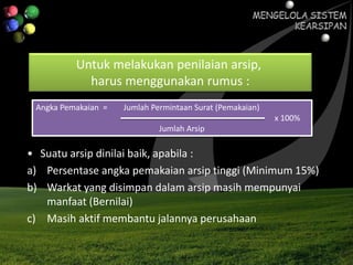Untuk melakukan penilaian arsip,
harus menggunakan rumus :
Angka Pemakaian = Jumlah Permintaan Surat (Pemakaian)
x 100%
Jumlah Arsip
• Suatu arsip dinilai baik, apabila :
a) Persentase angka pemakaian arsip tinggi (Minimum 15%)
b) Warkat yang disimpan dalam arsip masih mempunyai
manfaat (Bernilai)
c) Masih aktif membantu jalannya perusahaan
 