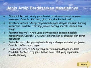 Jenis Arsip Berdasarkan Masalahnya
a. Financial Record : Arsip yang berisi catatan mengenai masalah
keuangan. Contoh : Kuitansi, giro, cek, dan kartu kredit
b. Invetory Record : Arsip yang berhubungan dengan masalah barang
inventaris. Contoh : Tentang jumlah barang, merek, ukuran dan
harga
c. Personal Record : Arsip yang berhubungan dengan masalah
kepegawaian. Contoh : CV, surat lamaran kerja, absensi, dan surat
keputusan
d. Sales Record : Arsip yang berhubungan dengan masalah penjualan.
Contoh : daftar nama agen
e. Production Record : Arsip yang berhubungan dengan masalah
Produksi. Contoh : ttg jenis bahan baku, alat yang digunakan,
kualitas barang
Menu
 