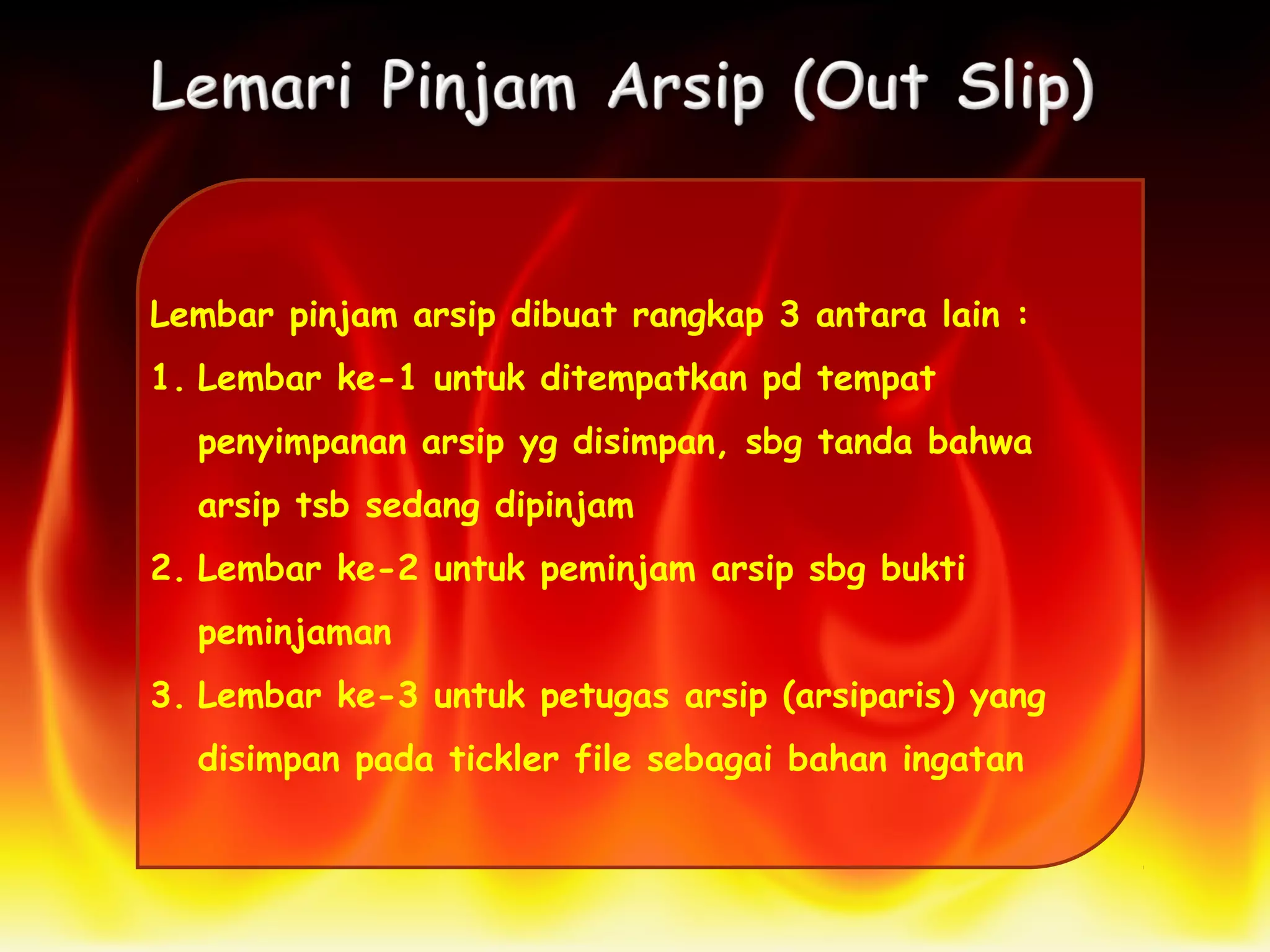 Lembar pinjam arsip dibuat rangkap 3 antara lain :
1. Lembar ke-1 untuk ditempatkan pd tempat
penyimpanan arsip yg disimpan, sbg tanda bahwa
arsip tsb sedang dipinjam
2. Lembar ke-2 untuk peminjam arsip sbg bukti
peminjaman
3. Lembar ke-3 untuk petugas arsip (arsiparis) yang
disimpan pada tickler file sebagai bahan ingatan
 