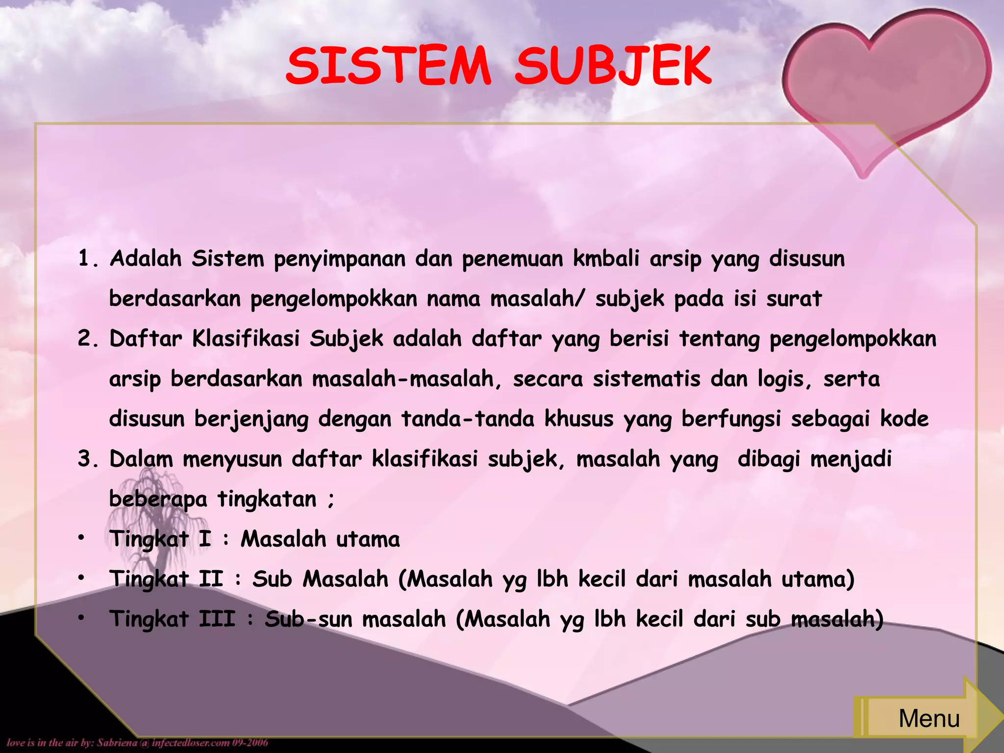 SISTEM SUBJEK
1. Adalah Sistem penyimpanan dan penemuan kmbali arsip yang disusun
berdasarkan pengelompokkan nama masalah/ subjek pada isi surat
2. Daftar Klasifikasi Subjek adalah daftar yang berisi tentang pengelompokkan
arsip berdasarkan masalah-masalah, secara sistematis dan logis, serta
disusun berjenjang dengan tanda-tanda khusus yang berfungsi sebagai kode
3. Dalam menyusun daftar klasifikasi subjek, masalah yang dibagi menjadi
beberapa tingkatan ;
• Tingkat I : Masalah utama
• Tingkat II : Sub Masalah (Masalah yg lbh kecil dari masalah utama)
• Tingkat III : Sub-sun masalah (Masalah yg lbh kecil dari sub masalah)
Menu
 