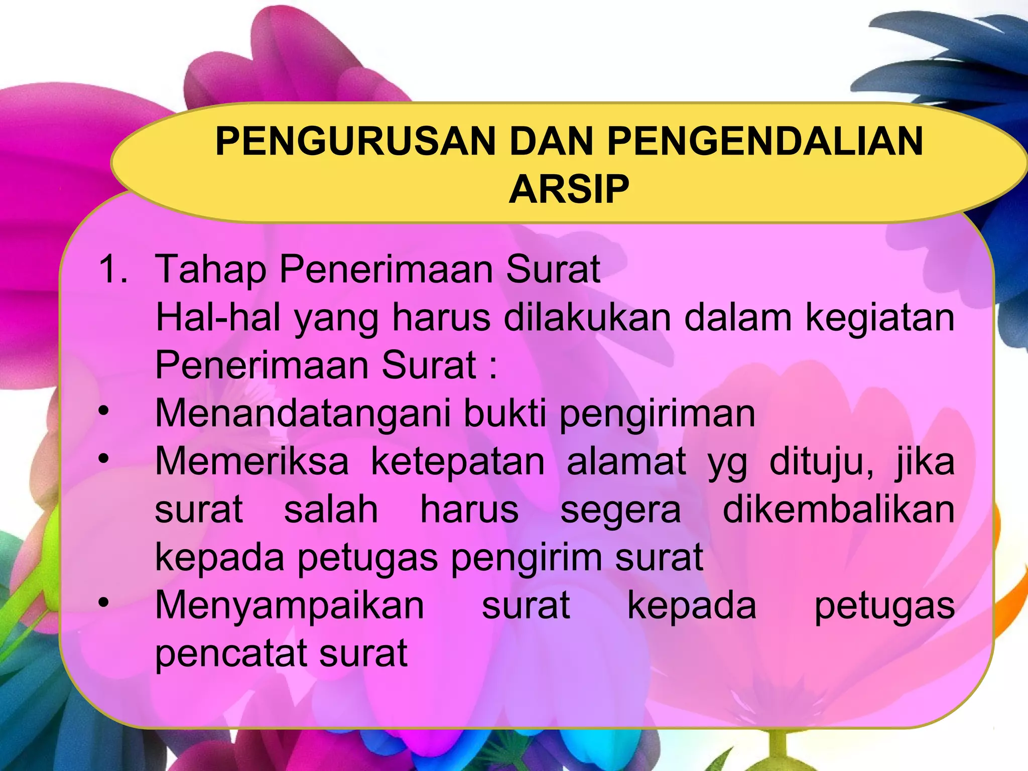 1. Tahap Penerimaan Surat
Hal-hal yang harus dilakukan dalam kegiatan
Penerimaan Surat :
• Menandatangani bukti pengiriman
• Memeriksa ketepatan alamat yg dituju, jika
surat salah harus segera dikembalikan
kepada petugas pengirim surat
• Menyampaikan surat kepada petugas
pencatat surat
PENGURUSAN DAN PENGENDALIAN
ARSIP
 