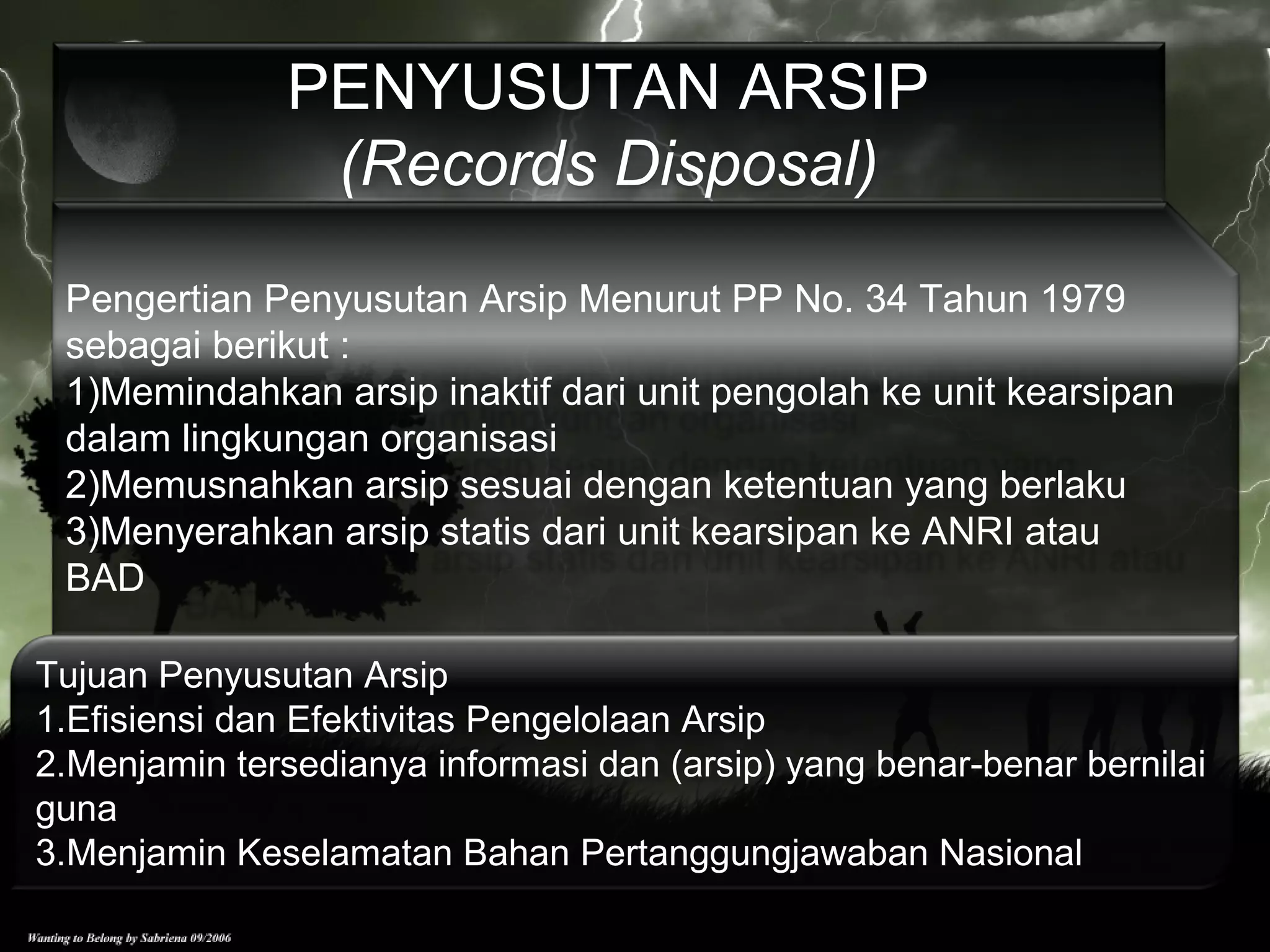 Pengertian Penyusutan Arsip Menurut PP No. 34 Tahun 1979
sebagai berikut :
1)Memindahkan arsip inaktif dari unit pengolah ke unit kearsipan
dalam lingkungan organisasi
2)Memusnahkan arsip sesuai dengan ketentuan yang berlaku
3)Menyerahkan arsip statis dari unit kearsipan ke ANRI atau
BAD
PENYUSUTAN ARSIP
(Records Disposal)
Tujuan Penyusutan Arsip
1.Efisiensi dan Efektivitas Pengelolaan Arsip
2.Menjamin tersedianya informasi dan (arsip) yang benar-benar bernilai
guna
3.Menjamin Keselamatan Bahan Pertanggungjawaban Nasional
 
