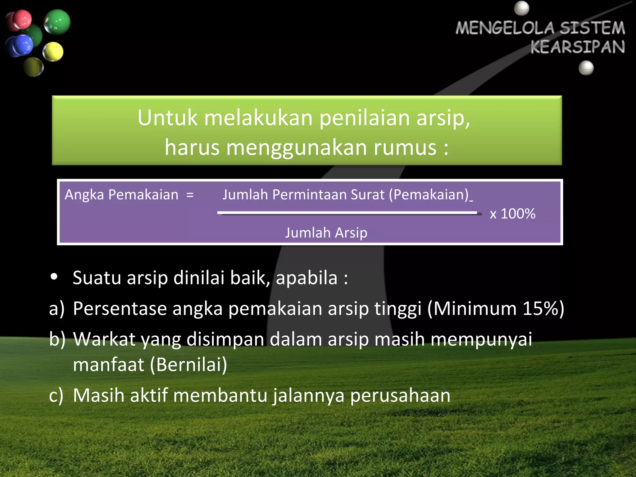Untuk melakukan penilaian arsip,
harus menggunakan rumus :
Angka Pemakaian = Jumlah Permintaan Surat (Pemakaian)
x 100%
Jumlah Arsip
Angka Pemakaian = Jumlah Permintaan Surat (Pemakaian)
x 100%
Jumlah Arsip
• Suatu arsip dinilai baik, apabila :
a) Persentase angka pemakaian arsip tinggi (Minimum 15%)
b) Warkat yang disimpan dalam arsip masih mempunyai
manfaat (Bernilai)
c) Masih aktif membantu jalannya perusahaan
 