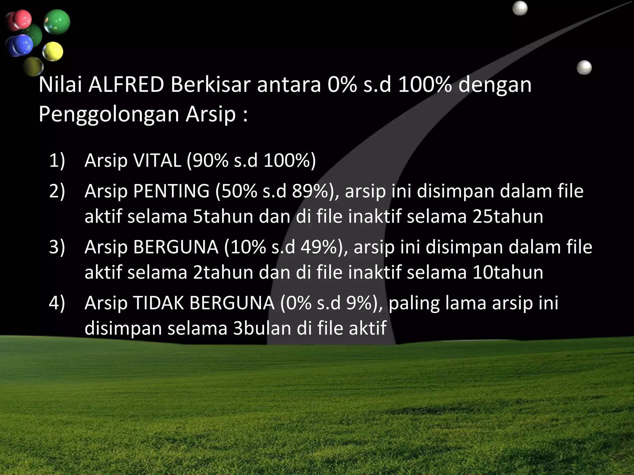 Nilai ALFRED Berkisar antara 0% s.d 100% dengan
Penggolongan Arsip :
1) Arsip VITAL (90% s.d 100%)
2) Arsip PENTING (50% s.d 89%), arsip ini disimpan dalam file
aktif selama 5tahun dan di file inaktif selama 25tahun
3) Arsip BERGUNA (10% s.d 49%), arsip ini disimpan dalam file
aktif selama 2tahun dan di file inaktif selama 10tahun
4) Arsip TIDAK BERGUNA (0% s.d 9%), paling lama arsip ini
disimpan selama 3bulan di file aktif
 