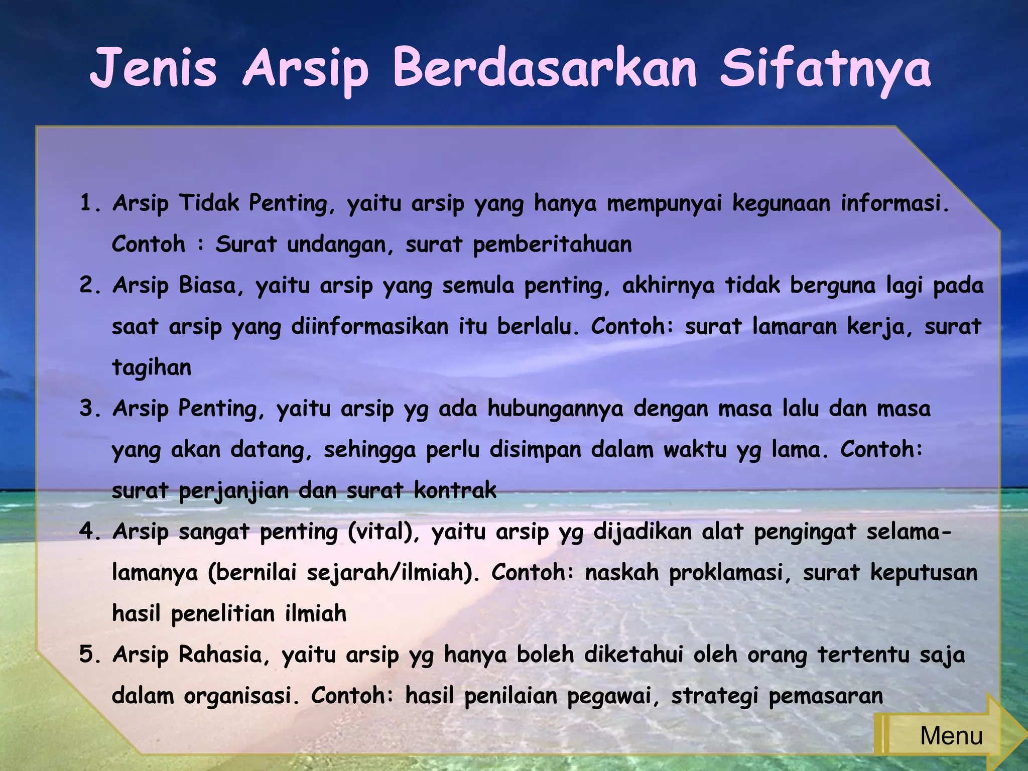Jenis Arsip Berdasarkan Sifatnya
1. Arsip Tidak Penting, yaitu arsip yang hanya mempunyai kegunaan informasi.
Contoh : Surat undangan, surat pemberitahuan
2. Arsip Biasa, yaitu arsip yang semula penting, akhirnya tidak berguna lagi pada
saat arsip yang diinformasikan itu berlalu. Contoh: surat lamaran kerja, surat
tagihan
3. Arsip Penting, yaitu arsip yg ada hubungannya dengan masa lalu dan masa
yang akan datang, sehingga perlu disimpan dalam waktu yg lama. Contoh:
surat perjanjian dan surat kontrak
4. Arsip sangat penting (vital), yaitu arsip yg dijadikan alat pengingat selama-
lamanya (bernilai sejarah/ilmiah). Contoh: naskah proklamasi, surat keputusan
hasil penelitian ilmiah
5. Arsip Rahasia, yaitu arsip yg hanya boleh diketahui oleh orang tertentu saja
dalam organisasi. Contoh: hasil penilaian pegawai, strategi pemasaran
Menu
 