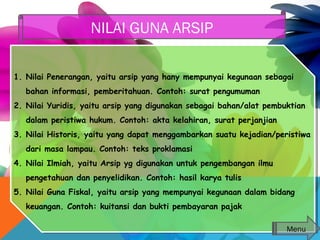 1. Nilai Penerangan, yaitu arsip yang hany mempunyai kegunaan sebagai
bahan informasi, pemberitahuan. Contoh: surat pengumuman
2. Nilai Yuridis, yaitu arsip yang digunakan sebagai bahan/alat pembuktian
dalam peristiwa hukum. Contoh: akta kelahiran, surat perjanjian
3. Nilai Historis, yaitu yang dapat menggambarkan suatu kejadian/peristiwa
dari masa lampau. Contoh: teks proklamasi
4. Nilai Ilmiah, yaitu Arsip yg digunakan untuk pengembangan ilmu
pengetahuan dan penyelidikan. Contoh: hasil karya tulis
5. Nilai Guna Fiskal, yaitu arsip yang mempunyai kegunaan dalam bidang
keuangan. Contoh: kuitansi dan bukti pembayaran pajak
1. Nilai Penerangan, yaitu arsip yang hany mempunyai kegunaan sebagai
bahan informasi, pemberitahuan. Contoh: surat pengumuman
2. Nilai Yuridis, yaitu arsip yang digunakan sebagai bahan/alat pembuktian
dalam peristiwa hukum. Contoh: akta kelahiran, surat perjanjian
3. Nilai Historis, yaitu yang dapat menggambarkan suatu kejadian/peristiwa
dari masa lampau. Contoh: teks proklamasi
4. Nilai Ilmiah, yaitu Arsip yg digunakan untuk pengembangan ilmu
pengetahuan dan penyelidikan. Contoh: hasil karya tulis
5. Nilai Guna Fiskal, yaitu arsip yang mempunyai kegunaan dalam bidang
keuangan. Contoh: kuitansi dan bukti pembayaran pajak
NILAI GUNA ARSIP
Menu
 
