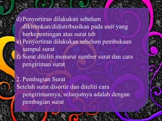 d)Penyortiran dilakukan sebelum
dikirimkan/didistribusikan pada unit yang
berkepentingan atas surat tsb
e) Penyortiran dilakukan sebelum pembukaan
sampul surat
f) Surat diteliti menurut sumber surat dan cara
pengiriman surat
2. Pembagian Surat
Setelah surat disortir dan diteliti cara
pengirimannya, selanjutnya adalah dengan
pembagian surat
 