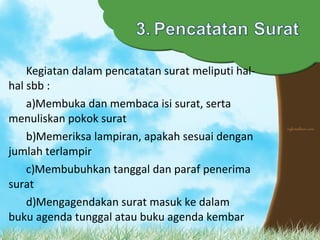 Kegiatan dalam pencatatan surat meliputi hal-
hal sbb :
a)Membuka dan membaca isi surat, serta
menuliskan pokok surat
b)Memeriksa lampiran, apakah sesuai dengan
jumlah terlampir
c)Membubuhkan tanggal dan paraf penerima
surat
d)Mengagendakan surat masuk ke dalam
buku agenda tunggal atau buku agenda kembar
 