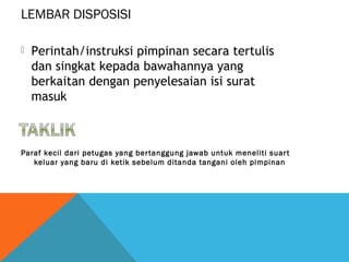 LEMBAR DISPOSISI
Paraf kecil dari petugas yang bertanggung jawab untuk meneliti suart
keluar yang baru di ketik sebelum ditanda tangani oleh pimpinan
 Perintah/instruksi pimpinan secara tertulis
dan singkat kepada bawahannya yang
berkaitan dengan penyelesaian isi surat
masuk
 
