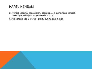 KARTU KENDALI
Berfungsi sebagau pencatatan, penyampaian, penemuan kembali
sekaligus sebagai alat penyerahan arsip
Kartu kendali ada 3 warna : putih, kuning dan merah
 
