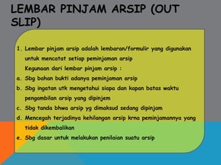 LEMBAR PINJAM ARSIP (OUT
SLIP)
1. Lembar pinjam arsip adalah lembaran/formulir yang digunakan
untuk mencatat setiap peminjaman arsip
Kegunaan dari lembar pinjam arsip :
a. Sbg bahan bukti adanya peminjaman arsip
b. Sbg ingatan utk mengetahui siapa dan kapan batas waktu
pengambilan arsip yang dipinjem
c. Sbg tanda bhwa arsip yg dimaksud sedang dipinjam
d. Mencegah terjadinya kehilangan arsip krna peminjamannya yang
tidak dikembalikan
e. Sbg dasar untuk melakukan penilaian suatu arsip
 
