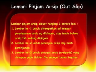 Lembar pinjam arsip dibuat rangkap 3 antara lain :
1. Lembar ke-1 untuk ditempatkan pd tempat
penyimpanan arsip yg disimpan, sbg tanda bahwa
arsip tsb sedang dipinjam
2. Lembar ke-2 untuk peminjam arsip sbg bukti
peminjaman
3. Lembar ke-3 untuk petugas arsip (arsiparis) yang
disimpan pada tickler file sebagai bahan ingatan
 