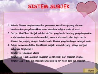 SISTEM SUBJEK
1. Adalah Sistem penyimpanan dan penemuan kmbali arsip yang disusun
berdasarkan pengelompokkan nama masalah/ subjek pada isi surat
2. Daftar Klasifikasi Subjek adalah daftar yang berisi tentang pengelompokkan
arsip berdasarkan masalah-masalah, secara sistematis dan logis, serta
disusun berjenjang dengan tanda-tanda khusus yang berfungsi sebagai kode
3. Dalam menyusun daftar klasifikasi subjek, masalah yang dibagi menjadi
beberapa tingkatan ;
• Tingkat I : Masalah utama
• Tingkat II : Sub Masalah (Masalah yg lbh kecil dari masalah utama)
• Tingkat III : Sub-sun masalah (Masalah yg lbh kecil dari sub masalah)
Menu
 