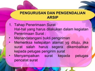 1. Tahap Penerimaan Surat
Hal-hal yang harus dilakukan dalam kegiatan
Penerimaan Surat :
• Menandatangani bukti pengiriman
• Memeriksa ketepatan alamat yg dituju, jika
surat salah harus segera dikembalikan
kepada petugas pengirim surat
• Menyampaikan surat kepada petugas
pencatat surat
PENGURUSAN DAN PENGENDALIAN
ARSIP
 