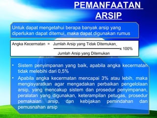 PEMANFAATAN
ARSIP
Angka Kecermatan = Jumlah Arsip yang Tidak Ditemukan
x 100%
Jumlah Arsip yang Ditemukan
• Sistem penyimpanan yang baik, apabila angka kecermatan
tidak melebihi dari 0,5%
• Apabila angka kecermatan mencapai 3% atau lebih, maka
mengisyaratkan agar mengadakan perbaikan pengelolaan
arsip, yang mencakup sistem dan prosedur penyimpanan,
peralatan yang digunakan, keterampilan petugas, prosedur
pemakaian arsip, dan kebijakan pemindahan dan
pemusnahan arsip
Untuk dapat mengetahui berapa banyak arsip yang
diperlukan dapat ditemui, maka dapat digunakan rumus
 