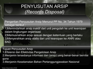 Pengertian Penyusutan Arsip Menurut PP No. 34 Tahun 1979
sebagai berikut :
1)Memindahkan arsip inaktif dari unit pengolah ke unit kearsipan
dalam lingkungan organisasi
2)Memusnahkan arsip sesuai dengan ketentuan yang berlaku
3)Menyerahkan arsip statis dari unit kearsipan ke ANRI atau
BAD
PENYUSUTAN ARSIP
(Records Disposal)
Tujuan Penyusutan Arsip
1.Efisiensi dan Efektivitas Pengelolaan Arsip
2.Menjamin tersedianya informasi dan (arsip) yang benar-benar bernilai
guna
3.Menjamin Keselamatan Bahan Pertanggungjawaban Nasional
 
