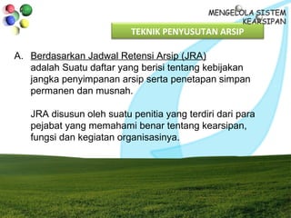TEKNIK PENYUSUTAN ARSIP
A. Berdasarkan Jadwal Retensi Arsip (JRA)
adalah Suatu daftar yang berisi tentang kebijakan
jangka penyimpanan arsip serta penetapan simpan
permanen dan musnah.
JRA disusun oleh suatu penitia yang terdiri dari para
pejabat yang memahami benar tentang kearsipan,
fungsi dan kegiatan organisasinya.
 