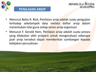 PENILAIAN ARSIP
• Menurut Betty R. Rick, Penilaian arsip adalah suatu pengujian
terhadap sekelompok data melalui daftar arsip dalam
menentukan nilai guna setiap series arsip organisasi
• Menurut F. Gerald Ham, Penilaian arsip adalah suatu proses
yang dilakukan oleh arsiparis untuk mengevaluasi seberapa
jauh arsip tersebut dapat memberikan sumbangan kepada
kebijakan perusahaan
 