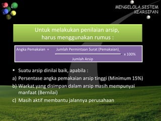 Untuk melakukan penilaian arsip,
harus menggunakan rumus :
Angka Pemakaian = Jumlah Permintaan Surat (Pemakaian)
x 100%
Jumlah Arsip
Angka Pemakaian = Jumlah Permintaan Surat (Pemakaian)
x 100%
Jumlah Arsip
• Suatu arsip dinilai baik, apabila :
a) Persentase angka pemakaian arsip tinggi (Minimum 15%)
b) Warkat yang disimpan dalam arsip masih mempunyai
manfaat (Bernilai)
c) Masih aktif membantu jalannya perusahaan
 
