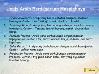 Jenis Arsip Berdasarkan Masalahnya
a. Financial Record : Arsip yang berisi catatan mengenai masalah
keuangan. Contoh : Kuitansi, giro, cek, dan kartu kredit
b. Invetory Record : Arsip yang berhubungan dengan masalah barang
inventaris. Contoh : Tentang jumlah barang, merek, ukuran dan
harga
c. Personal Record : Arsip yang berhubungan dengan masalah
kepegawaian. Contoh : CV, surat lamaran kerja, absensi, dan surat
keputusan
d. Sales Record : Arsip yang berhubungan dengan masalah penjualan.
Contoh : daftar nama agen
e. Production Record : Arsip yang berhubungan dengan masalah
Produksi. Contoh : ttg jenis bahan baku, alat yang digunakan,
kualitas barang
Menu
 