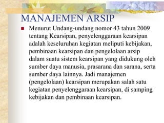 MANAJEMEN ARSIP
 Menurut Undang-undang nomor 43 tahun 2009
tentang Kearsipan, penyelenggaraan kearsipan
adalah keseluruhan kegiatan meliputi kebijakan,
pembinaan kearsipan dan pengelolaan arsip
dalam suatu sistem kearsipan yang didukung oleh
sumber daya manusia, prasarana dan sarana, serta
sumber daya lainnya. Jadi manajemen
(pengelolaan) kearsipan merupakan salah satu
kegiatan penyelenggaraan kearsipan, di samping
kebijakan dan pembinaan kearsipan.
 