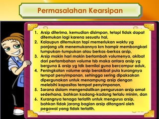 Oleh : Armiati, Fakultas Ekonomi Universitas Negeri Padang
Permasalahan KearsipanPermasalahan Kearsipan
1. Arsip diterima, kemudian disimpan, tetapi tidak dapat
ditemukan lagi karena sesuatu hal,
2. Kalaupun ditemukan tapi memerlukan waktu yg
panjang utk menemukannya krn hampir membongkari
tumpukan-tumpukan atau berkas-berkas arsip,
3. Arsip makin hari makin bertambah volumenya, akibat
dari pertambahan volume tsb maka antara arsip yg
berguna & arsip yg tdk bernilai guna bercampur aduk,
4. Peningkatan volume arsip berakibat pula kurangnya
tempat penyimpanan, sehingga sering dipaksakan
dipergunakan untuk menampung arsip dengan
melebihi kapasitas tempat penyimpanan,
5. Sarana dalam mengendalikan pengurusan arsip amat
sederhana, bahkan kadang-kadang terlalu minim, dan
6. Kurangnya tenaga terlatih untuk mengurus arsip,
bahkan tidak jarang bagian arsip ditangani oleh
pegawai yang tidak terlatih.
 