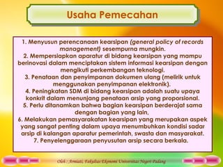 Oleh : Armiati, Fakultas Ekonomi Universitas Negeri Padang
Usaha PemecahanUsaha Pemecahan
1. Menyusun perencanaan kearsipan (general policy of records
management) sesempurna mungkin.
2. Mempersiapkan aparatur di bidang kearsipan yang mampu
berinovasi dalam menciptakan sistem informasi kearsipan dengan
mengikuti perkembangan teknologi.
3. Penataan dan penyimpanan dokumen ulang (melirik untuk
menggunakan penyimpanan elektronik).
4. Peningkatan SDM di bidang kearsipan adalah suatu upaya
konkrit dalam menunjang penataan arsip yang proporsional.
5. Perlu ditanamkan bahwa bagian kearsipan berderajat sama
dengan bagian yang lain,
6. Melakukan pemasyarakatan kearsipan yang merupakan aspek
yang sangat penting dalam upaya menumbuhkan kondisi sadar
arsip di kalangan aparatur pemerintah, swasta dan masyarakat.
7. Penyelenggaraan penyusutan arsip secara berkala.
 