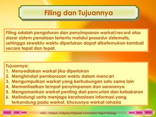 Oleh : Armiati, Fakultas Ekonomi Universitas Negeri Padang
Filing dan TujuannyaFiling dan Tujuannya
Filing adalah pengaturan dan penyimpanan warkat/record atas
dasar sistem penataan tertentu melalui prosedur sistematis,
sehingga sewaktu-waktu diperlukan dapat diketemukan kembali
secara tepat dan tepat.
Tujuannya:
1. Menyediakan warkat jika diperlukan
2. Menghindari pemborosan waktu dalam mencari
3. Mengumpulkan warkat yang berhubungan satu sama lain
4. Memanfaatkan tempat penyimpanan dan sarananya
5. Mengamankan warkat penting dari pencurian dan kebakaran
6. Melindungi serta menjaga kerahasiaan informasi yang
terkandung pada warkat, khususnya warkat rahasia
 