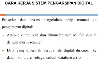 CARA KERJA SISTEM PENGARSIPAN DIGITAL
Prosedur dan proses pengolahan arsip manual ke
pengarsipan digital:
– Arsip dikumpulkan dan ditransfer menjadi file digital
dengan mesin scanner
– Data yang diperolah berupa file digital disimpan ke
dalam komputer sebagai sebuah database arsip
 