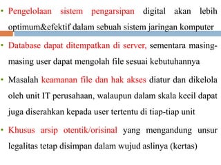 • Pengelolaan sistem pengarsipan digital akan lebih
optimum&efektif dalam sebuah sistem jaringan komputer
• Database dapat ditempatkan di server, sementara masing-
masing user dapat mengolah file sesuai kebutuhannya
• Masalah keamanan file dan hak akses diatur dan dikelola
oleh unit IT perusahaan, walaupun dalam skala kecil dapat
juga diserahkan kepada user tertentu di tiap-tiap unit
• Khusus arsip otentik/orisinal yang mengandung unsur
legalitas tetap disimpan dalam wujud aslinya (kertas)
 