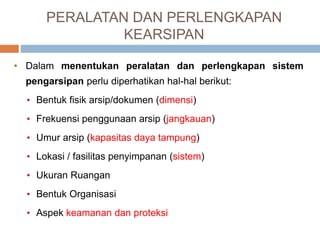 PERALATAN DAN PERLENGKAPAN
KEARSIPAN
• Dalam menentukan peralatan dan perlengkapan sistem
pengarsipan perlu diperhatikan hal-hal berikut:
• Bentuk fisik arsip/dokumen (dimensi)
• Frekuensi penggunaan arsip (jangkauan)
• Umur arsip (kapasitas daya tampung)
• Lokasi / fasilitas penyimpanan (sistem)
• Ukuran Ruangan
• Bentuk Organisasi
• Aspek keamanan dan proteksi
 