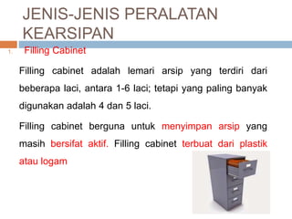 JENIS-JENIS PERALATAN
KEARSIPAN
1. Filling Cabinet
Filling cabinet adalah lemari arsip yang terdiri dari
beberapa laci, antara 1-6 laci; tetapi yang paling banyak
digunakan adalah 4 dan 5 laci.
Filling cabinet berguna untuk menyimpan arsip yang
masih bersifat aktif. Filling cabinet terbuat dari plastik
atau logam
 